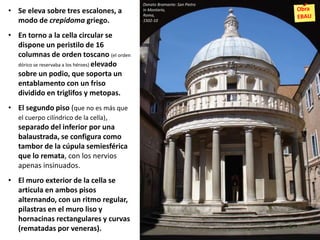 • Se eleva sobre tres escalones, a
modo de crepidoma griego.
• En torno a la cella circular se
dispone un peristilo de 16
columnas de orden toscano (el orden
dórico se reservaba a los héroes) elevado
sobre un podio, que soporta un
entablamento con un friso
dividido en triglifos y metopas.
• El segundo piso (que no es más que
el cuerpo cilíndrico de la cella),
separado del inferior por una
balaustrada, se configura como
tambor de la cúpula semiesférica
que lo remata, con los nervios
apenas insinuados.
• El muro exterior de la cella se
articula en ambos pisos
alternando, con un ritmo regular,
pilastras en el muro liso y
hornacinas rectangulares y curvas
(rematadas por veneras).
Donato Bramante: San Pietro
in Montorio,
Roma,
1502-10
 
