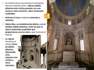 • Su interior tiene una estructura semejante
pero con distinto ritmo : alterna dobles
pilastras entre nichos grandes con una
venera y otros menores sobre ventanales
cuadrados.
• Articula el muro mediante entrantes y
salientes.
• Sobre ellas, un entablamento dórico, y en el
tambor, dobles pilastras, entre las que se
abren ventanales cuadrados que
proporcionan una luz clara y que iluminan el
interior.
• La cúpula
mantiene el
mismo ritmo
de dobles
pilastras,
alternando
unos
espacios más
anchos y
otros
estrechos.
Donato Bramante: San Pietro in Montorio, Roma, 1502-10
 