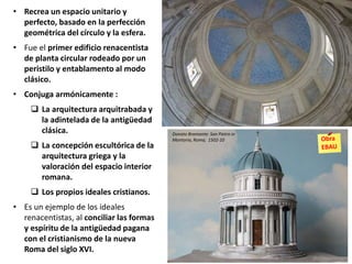 • Recrea un espacio unitario y
perfecto, basado en la perfección
geométrica del círculo y la esfera.
• Fue el primer edificio renacentista
de planta circular rodeado por un
peristilo y entablamento al modo
clásico.
• Conjuga armónicamente :
 La arquitectura arquitrabada y
la adintelada de la antigüedad
clásica.
 La concepción escultórica de la
arquitectura griega y la
valoración del espacio interior
romana.
 Los propios ideales cristianos.
• Es un ejemplo de los ideales
renacentistas, al conciliar las formas
y espíritu de la antigüedad pagana
con el cristianismo de la nueva
Roma del siglo XVI.
Donato Bramante: San Pietro in
Montorio, Roma, 1502-10
 