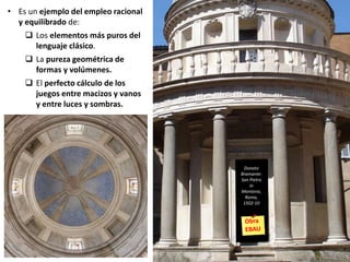 • Es un ejemplo del empleo racional
y equilibrado de:
 Los elementos más puros del
lenguaje clásico.
 La pureza geométrica de
formas y volúmenes.
 El perfecto cálculo de los
juegos entre macizos y vanos
y entre luces y sombras.
Donato
Bramante:
San Pietro
in
Montorio,
Roma,
1502-10
 