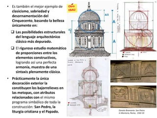 • Es también el mejor ejemplo de
clasicismo, sobriedad y
desornamentación del
Cinquecento, basando la belleza
únicamente en:
 Las posibilidades estructurales
del lenguaje arquitectónico
clásico más depurado.
 El riguroso estudio matemático
de proporciones entre los
elementos constructivos,
logrando así una perfecta
armonía, muestra de una
sintaxis plenamente clásica.
• Prácticamente la única
decoración exterior la
constituyen los bajorrelieves en
las metopas, con atributos
relacionados con el mismo
programa simbólico de toda la
construcción: San Pedro, la
liturgia cristiana y el Papado. Donato Bramante: San Pietro
in Montorio, Roma, 1502-10
 
