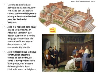 • Este modelo de templo
perfecto de planta circular y
rematado por una cúpula
servirá como modelo para el
plan que Bramante diseñará
para San Pedro del
Vaticano.
• Julio II le requirió para llevar
a cabo las obras de San
Pedro del Vaticano, que
debían sustituir en el nuevo
lenguaje renacentista a la
ruinosa basílica existente
desde tiempos del
emperador Constantino.
• Julio II deseaba que la nueva
construcción alojara la
tumba de San Pedro, así
como la suya propia y la de
otros papas, una muestra
del resurgir de la Roma
clásica de mano de la Iglesia.
Basílica de San Pedro del Vaticano. Siglo IV
Angelo Visconti: Bramante presenta a Rafael a Julio II, 1854
 