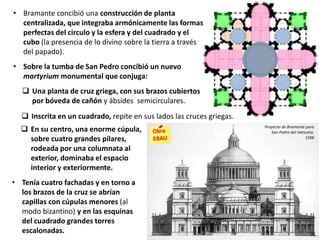  En su centro, una enorme cúpula,
sobre cuatro grandes pilares,
rodeada por una columnata al
exterior, dominaba el espacio
interior y exteriormente.
• Tenía cuatro fachadas y en torno a
los brazos de la cruz se abrían
capillas con cúpulas menores (al
modo bizantino) y en las esquinas
del cuadrado grandes torres
escalonadas.
• Bramante concibió una construcción de planta
centralizada, que integraba armónicamente las formas
perfectas del circulo y la esfera y del cuadrado y el
cubo (la presencia de lo divino sobre la tierra a través
del papado).
• Sobre la tumba de San Pedro concibió un nuevo
martyrium monumental que conjuga:
 Una planta de cruz griega, con sus brazos cubiertos
por bóveda de cañón y ábsides semicirculares.
Proyecto de Bramante para
San Pedro del Vaticano.
1506
 Inscrita en un cuadrado, repite en sus lados las cruces griegas.
 