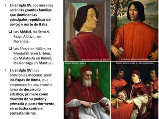 • En el siglo XV, los mecenas
serán las grandes familias
que dominan las
principales repúblicas del
centro y norte de Italia:
 Los Médici, los Strozzi,
Pazzi, Albizzi… en
Florencia.
 Los Sforza en Milán, los
Montefeltro en Urbino,
los Malatesta en Rimini,
los Gonzaga en Mantua…
• En el siglo XVI, los
principales mecenas serán
los Papas de Roma, que
emprenderán una enorme
tarea de desarrollo
artístico, primero como
muestra de su poder y
primacía y, posteriormente,
en su lucha contra el
protestantismo.
Botticelli: Giuliano de Medici Anónimo: Lorenzo de Medici
Rafael Sanzio: Julio II Rafael Sanzio: León X y dos cardenales
 