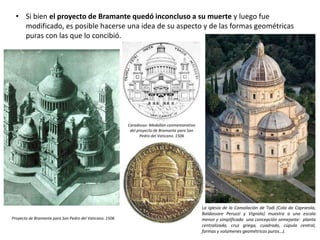 • Si bien el proyecto de Bramante quedó inconcluso a su muerte y luego fue
modificado, es posible hacerse una idea de su aspecto y de las formas geométricas
puras con las que lo concibió.
Proyecto de Bramante para San Pedro del Vaticano. 1506
Caradosso: Medallón conmemorativo
del proyecto de Bramante para San
Pedro del Vaticano. 1506
La iglesia de la Consolación de Todi (Cola da Caprarola,
Baldassare Peruzzi y Vignola) muestra a una escala
menor y simplificada una concepción semejante: planta
centralizada, cruz griega, cuadrado, cúpula central,
formas y volúmenes geométricos puros…).
 
