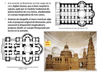 • A la muerte se Bramante se hizo cargo de la
obra Rafael Sanzio, que si bien respetó la
cúpula, optó por el modelo tradicional de
planta basilical de cruz latina, añadiéndole
un cuerpo longitudinal de tres naves.
• Antonio da Sangallo el Joven mantuvo algo
más el proyecto original de Bramante, pero
conservó la disposición longitudinal y
propuso añadir un cuerpo flanqueado por
torres en la entrada.
Proyecto de Rafael para San Pedro del Vaticano. 1514
Maqueta del Proyecto de Antonio Sangallo el Joven para San Pedro del
Vaticano. 1538
Proyecto de Antonio Sangallo el Joven para San Pedro del
Vaticano. 1538
 