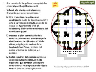 • A la muerte de Sangallo se encargó de las
obras Miguel Ángel Buonarrotti.
• Volverá a la planta centralizada de
Bramante, pero más simplificada:
 Una cruz griega, inscrita en un
cuadrado (a modo de deambulatorio) y
este a su vez en un círculo, uniendo de
nuevo las figuras de la cruz, el
cuadrado y el círculo como símbolo del
catolicismo papal.
 Destaca el plan centralizado de la
construcción con una enorme cúpula
de 42 metros de diámetro y 131 de
altura, erigida justo encima de la
tumba de San Pedro, símbolo del
poder universal de la Iglesia y el
papado.
 En las esquinas del cuadrado dispuso
cuatro cúpulas menores, al modo
bizantino, que también sirven para
contrarrestar los empujes de la cúpula
central (solo se construyeron dos).
Proyecto de Miguel Ángel para San Pedro del Vaticano. 1546-47
Miguel Ángel
 