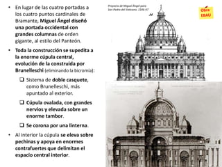 • En lugar de las cuatro portadas a
los cuatro puntos cardinales de
Bramante, Miguel Ángel diseñó
una portada occidental con
grandes columnas de orden
gigante, al estilo del Panteón.
• Toda la construcción se supedita a
la enorme cúpula central,
evolución de la construida por
Brunelleschi (eliminando la bicromía):
 Sistema de doble casquete,
como Brunelleschi, más
apuntado al exterior.
 Cúpula ovalada, con grandes
nervios y elevada sobre un
enorme tambor.
 Se corona por una linterna.
• Al interior la cúpula se eleva sobre
pechinas y apoya en enormes
contrafuertes que delimitan el
espacio central interior.
Proyecto de Miguel Ángel para
San Pedro del Vaticano. 1546-47
 