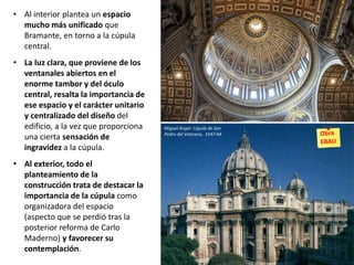• Al interior plantea un espacio
mucho más unificado que
Bramante, en torno a la cúpula
central.
• La luz clara, que proviene de los
ventanales abiertos en el
enorme tambor y del óculo
central, resalta la importancia de
ese espacio y el carácter unitario
y centralizado del diseño del
edificio, a la vez que proporciona
una cierta sensación de
ingravidez a la cúpula.
• Al exterior, todo el
planteamiento de la
construcción trata de destacar la
importancia de la cúpula como
organizadora del espacio
(aspecto que se perdió tras la
posterior reforma de Carlo
Maderno) y favorecer su
contemplación.
Miguel Ángel: Cúpula de San
Pedro del Vaticano, 1547-64
 