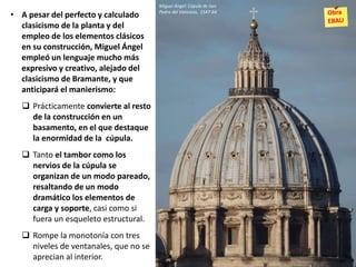 • A pesar del perfecto y calculado
clasicismo de la planta y del
empleo de los elementos clásicos
en su construcción, Miguel Ángel
empleó un lenguaje mucho más
expresivo y creativo, alejado del
clasicismo de Bramante, y que
anticipará el manierismo:
 Prácticamente convierte al resto
de la construcción en un
basamento, en el que destaque
la enormidad de la cúpula.
 Tanto el tambor como los
nervios de la cúpula se
organizan de un modo pareado,
resaltando de un modo
dramático los elementos de
carga y soporte, casi como si
fuera un esqueleto estructural.
 Rompe la monotonía con tres
niveles de ventanales, que no se
aprecian al interior.
Miguel Ángel: Cúpula de San
Pedro del Vaticano, 1547-64
 