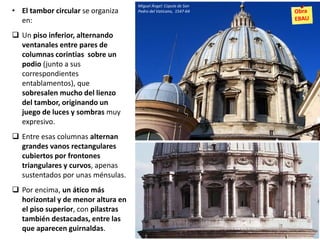 • El tambor circular se organiza
en:
 Un piso inferior, alternando
ventanales entre pares de
columnas corintias sobre un
podio (junto a sus
correspondientes
entablamentos), que
sobresalen mucho del lienzo
del tambor, originando un
juego de luces y sombras muy
expresivo.
 Entre esas columnas alternan
grandes vanos rectangulares
cubiertos por frontones
triangulares y curvos, apenas
sustentados por unas ménsulas.
 Por encima, un ático más
horizontal y de menor altura en
el piso superior, con pilastras
también destacadas, entre las
que aparecen guirnaldas.
Miguel Ángel: Cúpula de San
Pedro del Vaticano, 1547-64
 
