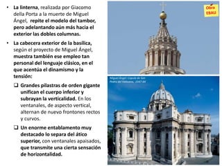 • La linterna, realizada por Giacomo
della Porta a la muerte de Miguel
Ángel, repite el modelo del tambor,
pero adelantando aún más hacia el
exterior las dobles columnas.
• La cabecera exterior de la basílica,
según el proyecto de Miguel Ángel,
muestra también ese empleo tan
personal del lenguaje clásico, en el
que acentúa el dinamismo y la
tensión:
 Grandes pilastras de orden gigante
unifican el cuerpo inferior y
subrayan la verticalidad. En los
ventanales, de aspecto vertical,
alternan de nuevo frontones rectos
y curvos.
 Un enorme entablamento muy
destacado lo separa del ático
superior, con ventanales apaisados,
que transmite una cierta sensación
de horizontalidad.
Miguel Ángel: Cúpula de San
Pedro del Vaticano, 1547-64
 
