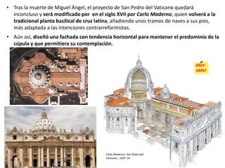 • Tras la muerte de Miguel Ángel, el proyecto de San Pedro del Vaticano quedará
inconcluso y será modificado por en el siglo XVII por Carlo Maderno, quien volverá a la
tradicional planta basilical de cruz latina, añadiendo unos tramos de naves a sus pies,
más adaptada a las intenciones contrarreformistas.
• Aún así, diseñó una fachada con tendencia horizontal para mantener el predominio de la
cúpula y que permitiera su contemplación.
Carlo Maderno: San Pedro del
Vaticano, 1607-14
 