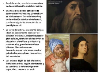 • Paralelamente, se asiste a un cambio
en la consideración social del artista.
• El artista deja de ser considerado
como un mero artesano y su trabajo
es básicamente fruto del estudio y
de la reflexión teórica e intelectual,
con la consiguiente elevación de su
prestigio social.
• La tarea del artista, alcanzar la belleza
ideal, es básicamente teórica y de
carácter intelectual, debiendo poseer
gran cultura, formarse en las diversas
disciplinas científicas y artísticas y
conocer a los grandes tratadistas
clásicos. Ellos mismos son
humanistas o se relacionan con los
principales pensadores humanistas
del momento.
• Los artistas dejan de ser anónimos,
firman sus obras, llegan a retratarse y
se comienza a valorar su genio y
capacidad creadora, su estilo.
Rafael Sanzio: Autorretrato
Posible autorretrato de
Leonardo da Vinci
Posible
autorretrato de
Miguel Ángel
 