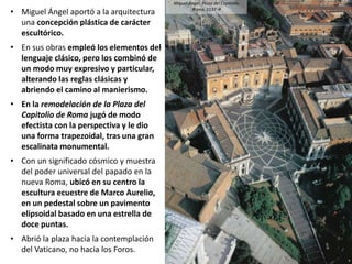 • Miguel Ángel aportó a la arquitectura
una concepción plástica de carácter
escultórico.
• En sus obras empleó los elementos del
lenguaje clásico, pero los combinó de
un modo muy expresivo y particular,
alterando las reglas clásicas y
abriendo el camino al manierismo.
• En la remodelación de la Plaza del
Capitolio de Roma jugó de modo
efectista con la perspectiva y le dio
una forma trapezoidal, tras una gran
escalinata monumental.
• Con un significado cósmico y muestra
del poder universal del papado en la
nueva Roma, ubicó en su centro la
escultura ecuestre de Marco Aurelio,
en un pedestal sobre un pavimento
elipsoidal basado en una estrella de
doce puntas.
• Abrió la plaza hacia la contemplación
del Vaticano, no hacia los Foros.
Miguel Ángel: Plaza del Capitolio,
Roma, 1537
 