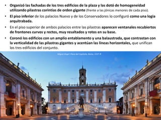 • Organizó las fachadas de los tres edificios de la plaza y las dotó de homogeneidad
utilizando pilastras corintias de orden gigante (frente a las jónicas menores de cada piso).
• El piso inferior de los palacios Nuevo y de los Conservadores lo configuró como una logia
arquitrabada.
• En el piso superior de ambos palacios entre las pilastras aparecen ventanales recubiertos
de frontones curvos y rectos, muy resaltados y rotos en su base.
• Coronó los edificios con un amplio entablamento y una balaustrada, que contrastan con
la verticalidad de las pilastras gigantes y acentúan las líneas horizontales, que unifican
los tres edificios del conjunto.
Miguel Ángel: Plaza del Capitolio, Roma, 1537
 