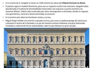 • A la muerte de A. Sangallo el Joven en 1546 retomó las obras del Palacio Farnesio en Roma.
• El palacio sigue el modelo florentino, pero con un aspecto mucho más clasicista: Sangallo había
abandonado el tradicional almohadillado (reservado a las esquinas y puerta central) y las
ventanas bíforas habían sido sustituidas por otras rectangulares y verticales, dando un aspecto
más geométrico, racional y desornamentado al conjunto.
• En el primer piso alternan frontones rectos y curvos.
• Miguel Ángel añadió una enorme y pesada cornisa, que crea un poderosojuego de claroscuro,
y destacó el centro de la fachada y un eje de simetría vertical mediante una gran balconada
resaltada y cubierta de forma arquitrabada, sobre la que destaca un gran escudo.
A. Sangallo el Joven y Miguel Ángel: Palacio Farnesio, Roma, 1514-1589
 