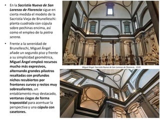 • En la Sacristía Nueva de San
Lorenzo de Florencia sigue en
cierta medida el modelo de la
Sacristía Vieja de Brunelleschi:
planta cuadrada con cúpula
sobre pechinas encima, así
como el empleo de la pietra
serena.
• Frente a la serenidad de
Brunelleschi, Miguel Ángel
añade un segundo piso y frente
a su simplicidad geométrica,
Miguel Ángel empleó recursos
mucho más expresivos,
alternando grandes pilastras
resaltadas con profundos
nichos recubiertos por
frontones curvos y rectos muy
sobresalientes, un
entablamento muy destacado,
ventanas ciegas de forma
trapezoidal para acentuar la
perspectiva y una cúpula con
casetones.
Miguel Ángel: Sacristía Nueva de San Lorenzo de Florencia , 1519
 