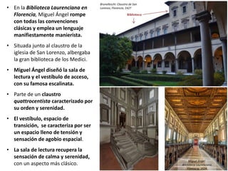 • En la Biblioteca Laurenciana en
Florencia, Miguel Ángel rompe
con todas las convenciones
clásicas y emplea un lenguaje
manifiestamente manierista.
• Situada junto al claustro de la
iglesia de San Lorenzo, albergaba
la gran biblioteca de los Medici.
• Miguel Ángel diseñó la sala de
lectura y el vestíbulo de acceso,
con su famosa escalinata.
• Parte de un claustro
quattrocentista caracterizado por
su orden y serenidad.
• El vestíbulo, espacio de
transición, se caracteriza por ser
un espacio lleno de tensión y
sensación de agobio espacial.
• La sala de lectura recupera la
sensación de calma y serenidad,
con un aspecto más clásico.
Brunelleschi: Claustro de San
Lorenzo, Florencia, 1427
Miguel Ángel:
Biblioteca Laurenciana.
Florencia. 1524
Biblioteca
 