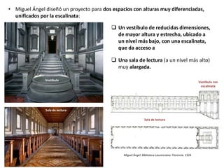 • Miguel Ángel diseñó un proyecto para dos espacios con alturas muy diferenciadas,
unificados por la escalinata:
Sala de lectura
Vestíbulo con
escalinata
Miguel Ángel: Biblioteca Laurenciana. Florencia. 1524
Vestíbulo
Sala de lectura
 Un vestíbulo de reducidas dimensiones,
de mayor altura y estrecho, ubicado a
un nivel más bajo, con una escalinata,
que da acceso a
 Una sala de lectura (a un nivel más alto)
muy alargada.
 