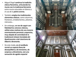 • Miguel Ángel continua la tradición
clásica florentina, articulando los
muros con la tradicional bicromía
entre muros estucados en blanco y
el uso de la pietra serena.
• También emplea los tradicionales
elementos clásicos, como columnas,
frontones, entablamentos, pilastras,
ménsulas…
• Sin embargo, en vez de seguir con
fidelidad los cánones clásicos,
utilizó estos motivos de una manera
enormemente personal y expresiva,
muy alejada de serenidad de la
tradicional sintaxis heredada del
Quattrocento o del clasicismo de
Alberti o Bramante.
• De este modo, en el vestíbulo
recreó un espacio lleno de
desequilibrio y de tensiones, de
sorpresa y dinamismo, con una
sensación de agobio espacial
Miguel Ángel: Biblioteca Laurenciana.
Florencia. 1524
 