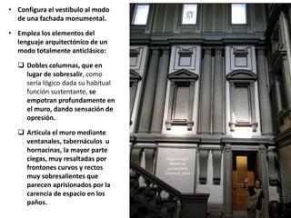 • Configura el vestíbulo al modo
de una fachada monumental.
• Emplea los elementos del
lenguaje arquitectónico de un
modo totalmente anticlásico:
 Dobles columnas, que en
lugar de sobresalir, como
sería lógico dada su habitual
función sustentante, se
empotran profundamente en
el muro, dando sensación de
opresión.
 Articula el muro mediante
ventanales, tabernáculos u
hornacinas, la mayor parte
ciegas, muy resaltadas por
frontones curvos y rectos
muy sobresalientes que
parecen aprisionados por la
carencia de espacio en los
paños.
Miguel Ángel:
Biblioteca
Laurenciana.
Florencia. 1524
 