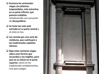  Enmarca los ventanales
ciegos con pilastras
trapezoidales, más estrechas
en su parte inferior, que
parecen estípites,
introduciendo una sensación
de desequilibrio.
 Su fuste tan solo está
estriado en su parte central y
el resto es liso.
 Las remata por una serie de
molduras, que sustituyen a
los tradicionales capiteles
clásicos.
 Bajo estas ventanas ciegas
ubica unas formas que
recuerdan a los triglifos, pero
que no se sitúan en la parte
superior, como en los
tradicionales entablamentos,
sino que cuelgan.
 