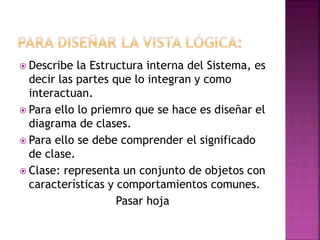  Describe la Estructura interna del Sistema, es
decir las partes que lo integran y como
interactuan.
 Para ello lo priemro que se hace es diseñar el
diagrama de clases.
 Para ello se debe comprender el significado
de clase.
 Clase: representa un conjunto de objetos con
características y comportamientos comunes.
Pasar hoja
 