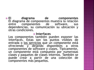  El diagrama de componentes
El diagrama de componentes muestra la relación
entre componentes de software, sus
dependencias, su comunicación su ubicación y
otras condiciones.
 Interfaces
Los componentes también pueden exponer las
interfaces. Estas son los puntos visibles de
entrada o los servicios que un componente está
ofreciendo y dejando disponibles a otros
componentes de software y clases. Típicamente,
un componente está compuesto por numerosas
clases y paquetes de clases internos. También se
puede crear a partir de una colección de
componentes más pequeños.
 
