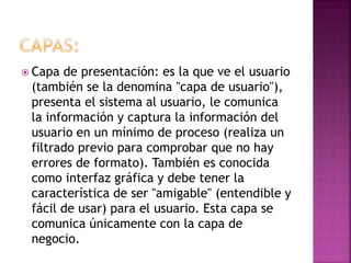  Capa de presentación: es la que ve el usuario
(también se la denomina "capa de usuario"),
presenta el sistema al usuario, le comunica
la información y captura la información del
usuario en un mínimo de proceso (realiza un
filtrado previo para comprobar que no hay
errores de formato). También es conocida
como interfaz gráfica y debe tener la
característica de ser "amigable" (entendible y
fácil de usar) para el usuario. Esta capa se
comunica únicamente con la capa de
negocio.
 