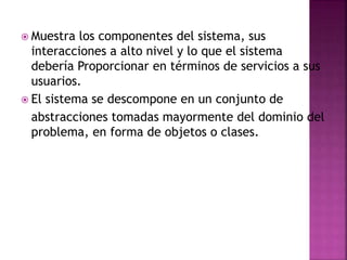  Muestra los componentes del sistema, sus
interacciones a alto nivel y lo que el sistema
debería Proporcionar en términos de servicios a sus
usuarios.
 El sistema se descompone en un conjunto de
abstracciones tomadas mayormente del dominio del
problema, en forma de objetos o clases.
 