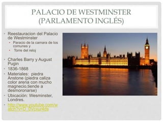 PALACIO DE WESTMINSTER
(PARLAMENTO INGLÉS)
• Reestauracion del Palacio
de Westminster
• Paracio de la camara de los
comunes y
• Torre del reloj
• Charles Barry y August
Pugin
• 1836-1868
• Materiales: piedra
Anstone (piedra caliza
color arena con mucho
magnecio,tiende a
desmoronarse)
• Ubicación: Wesminster,
Londres.
• http://www.youtube.com/w
atch?v=D_0Vcxur4ds
 
