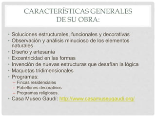 CARACTERÍSTICAS GENERALES
DE SU OBRA:
• Soluciones estructurales, funcionales y decorativas
• Observación y análisis minucioso de los elementos
naturales
• Diseño y artesanía
• Excentricidad en las formas
• Invención de nuevas estructuras que desafían la lógica
• Maquetas tridimensionales
• Programas:
– Fincas residenciales
– Pabellones decorativos
– Programas religiosos.
• Casa Museo Gaudí: http://www.casamuseugaudi.org/
 