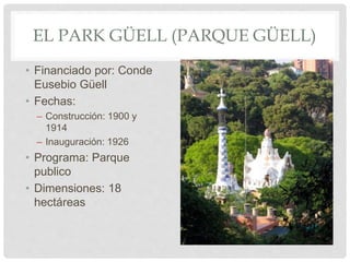 EL PARK GÜELL (PARQUE GÜELL)
• Financiado por: Conde
Eusebio Güell
• Fechas:
– Construcción: 1900 y
1914
– Inauguración: 1926
• Programa: Parque
publico
• Dimensiones: 18
hectáreas
 