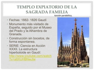TEMPLO EXPIATORIO DE LA
SAGRADA FAMILIA
• Fechas: 1882- 1826 Gaudí
• Monumento más visitado de
España, seguido por el Museo
del Prado y la Alhambra de
Granada.
• Construcción sin bocetos, de
forma espontanea.
• SERIE: Ciencia en Acción
XXXII. La estructura
hiperboloide en Gaudí:
http://www.youtube.com/watch
?v=a8XUHBNwJlw
torsión parabólica,
 