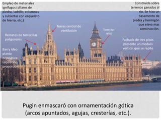 Construida sobre
terrenos ganados al
rio. Se hizo un
basamento de
piedra y hormigón
que eleva mas
construcción.
Remates de torrecillas
poligonales
Torre del
reloj
Torres central de
ventilación
Empleo de materiales
ignífugos (sillares de
piedra, ladrillo, columnas
y cubiertas con esqueleto
de hierro, etc.)
Barry ideo
planta
neoclásica
(equilibrio,
proporción)
Fachada de tres pisos
presente un modulo
vertical que se repite
Pugin enmascaró con ornamentación gótica
(arcos apuntados, agujas, cresterías, etc.).
 
