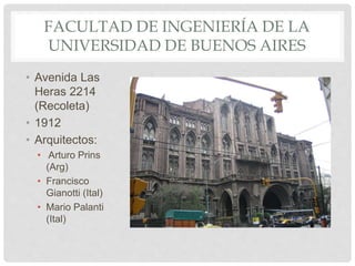 FACULTAD DE INGENIERÍA DE LA
UNIVERSIDAD DE BUENOS AIRES
• Avenida Las
Heras 2214
(Recoleta)
• 1912
• Arquitectos:
• Arturo Prins
(Arg)
• Francisco
Gianotti (Ital)
• Mario Palanti
(Ital)
 