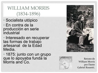 WILLIAM MORRIS
(1834-1896)
• Socialista utópico
• En contra de la
producción en serie
industrial
• Interesado en recuperar
las formas de trabajo
artesanal de la Edad
Media.
• 1875: junto con un grupo
que lo apoyaba funda la
Morris and Co.
Retrato de
William Morris
por Dante
Gabriel Rossetti.
 
