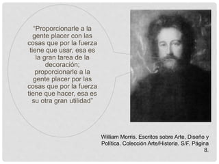 “Proporcionarle a la
gente placer con las
cosas que por la fuerza
tiene que usar, esa es
la gran tarea de la
decoración;
proporcionarle a la
gente placer por las
cosas que por la fuerza
tiene que hacer, esa es
su otra gran utilidad”
William Morris. Escritos sobre Arte, Diseño y
Política. Colección Arte/Historia. S/F. Página
8.
 