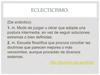 ECLECTICISMO:
(De ecléctico)
1. m. Modo de juzgar u obrar que adopta una
postura intermedia, en vez de seguir soluciones
extremas o bien definidas.
2. m. Escuela filosófica que procura conciliar las
doctrinas que parecen mejores o más
verosímiles, aunque procedan de diversos
sistemas.
http://buscon.rae.es/drae/
 