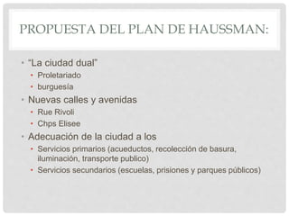 PROPUESTA DEL PLAN DE HAUSSMAN:
• “La ciudad dual”
• Proletariado
• burguesía
• Nuevas calles y avenidas
• Rue Rivoli
• Chps Elisee
• Adecuación de la ciudad a los
• Servicios primarios (acueductos, recolección de basura,
iluminación, transporte publico)
• Servicios secundarios (escuelas, prisiones y parques públicos)
 