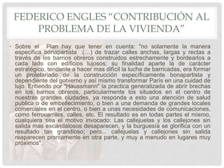 FEDERICO ENGLES “CONTRIBUCIÓN AL
PROBLEMA DE LA VIVIENDA”
• Sobre el Plan hay que tener en cuenta: "no solamente la manera
especifica bonapartista (…) de trazar calles anchas, largas y rectas a
través de los barrios obreros construidos estrechamente y bordearlos a
cada lado con edificios lujosos; su finalidad aparte la de carácter
estratégico, tendente a hacer mas difícil la lucha de barricadas, era formar
un proletariado de la construcción específicamente bonapartista y
dependiente del gobierno y así mismo transformar París en una cuidad de
lujo. Entiendo por "Haussmann" la practica generalizada de abrir brechas
en los barrios obreros, particularmente los situados en el centro de
nuestras grandes ciudades, ya responda a esto una atención de salud
publica o de embellecimiento, o bien a una demanda de grandes locales
comerciales en el centro, o bien a unas necesidades de comunicaciones,
como ferrocarriles, calles, etc. El resultado es en todas partes el mismo,
cualquiera sea el motivo invocado: Las callejuelas y los callejones sin
salida mas escandalosos desaparecen, y la burguesía se glorifica con un
resultado tan grandioso; pero... callejuelas y callejones sin salida
reaparecen prontamente en otra parte, y muy a menudo en lugares muy
próximos".
 