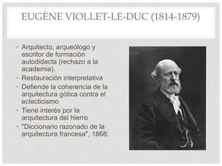 EUGÈNE VIOLLET-LE-DUC (1814-1879)
• Arquitecto, arqueólogo y
escritor de formación
autodidacta (rechazo a la
academia).
• Restauración interpretativa
• Defiende la coherencia de la
arquitectura gótica contra el
eclecticismo
• Tiene interés por la
arquitectura del hierro
• "Diccionario razonado de la
arquitectura francesa", 1868:
 