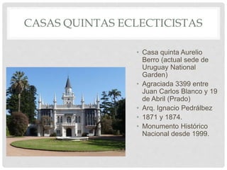 CASAS QUINTAS ECLECTICISTAS
• Casa quinta Aurelio
Berro (actual sede de
Uruguay National
Garden)
• Agraciada 3399 entre
Juan Carlos Blanco y 19
de Abril (Prado)
• Arq. Ignacio Pedrálbez
• 1871 y 1874.
• Monumento Histórico
Nacional desde 1999.
 