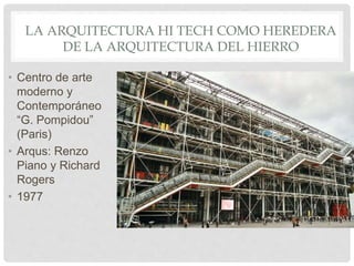 LA ARQUITECTURA HI TECH COMO HEREDERA
DE LA ARQUITECTURA DEL HIERRO
• Centro de arte
moderno y
Contemporáneo
“G. Pompidou”
(Paris)
• Arqus: Renzo
Piano y Richard
Rogers
• 1977
 