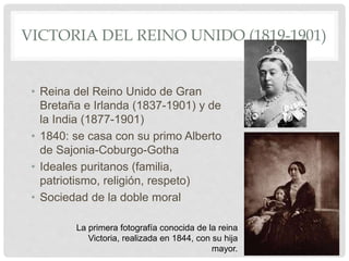 VICTORIA DEL REINO UNIDO (1819-1901)
• Reina del Reino Unido de Gran
Bretaña e Irlanda (1837-1901) y de
la India (1877-1901)
• 1840: se casa con su primo Alberto
de Sajonia-Coburgo-Gotha
• Ideales puritanos (familia,
patriotismo, religión, respeto)
• Sociedad de la doble moral
La primera fotografía conocida de la reina
Victoria, realizada en 1844, con su hija
mayor.
 