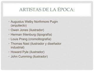 ARTISTAS DE LA ÉPOCA:
• Augustus Welby Northmore Pugin
(arquitecto)
• Owen Jones (ilustrador)
• Herman Ihlenburg (tipografía)
• Louis Prang (cromolitografía)
• Thomas Nast (ilustrador y diseñador
industrial)
• Howard Pyle (ilustrador)
• John Cumming (ilustrador)
 