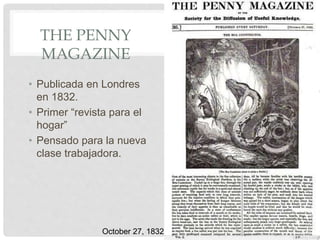 THE PENNY
MAGAZINE
• Publicada en Londres
en 1832.
• Primer “revista para el
hogar”
• Pensado para la nueva
clase trabajadora.
October 27, 1832
 