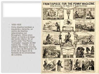• 1830-1835
• Ocho diseños bordean a
izquierda y derecha, un
centro de diseños
relacionados con
Brougham. Otros cinco
hacen un borde a lo largo
del borde inferior. En el
centro está 'The Penny
Trumpeter' copiado de BM
Satires No. 17258, con la
palabra 'Monopoly' inscrita
en el saco de Brougham. El
fondo de la figura es la
fachada de la Universidad
de Londres.
 
