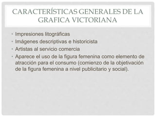 CARACTERÍSTICAS GENERALES DE LA
GRAFICA VICTORIANA
• Impresiones litográficas
• Imágenes descriptivas e historicista
• Artistas al servicio comercia
• Aparece el uso de la figura femenina como elemento de
atracción para el consumo (comienzo de la objetivación
de la figura femenina a nivel publicitario y social).
 